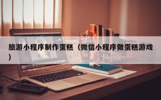 金华旅游小程序制作蛋糕（微信小程序做蛋糕游戏）